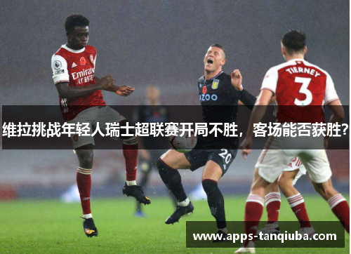 维拉挑战年轻人瑞士超联赛开局不胜，客场能否获胜？