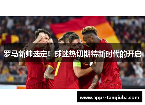 罗马新帅选定！球迷热切期待新时代的开启