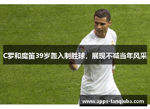 C罗和魔笛39岁轰入制胜球，展现不减当年风采